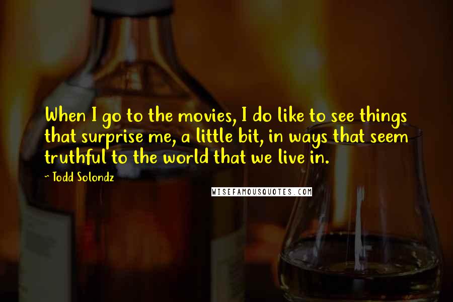 Todd Solondz Quotes: When I go to the movies, I do like to see things that surprise me, a little bit, in ways that seem truthful to the world that we live in.