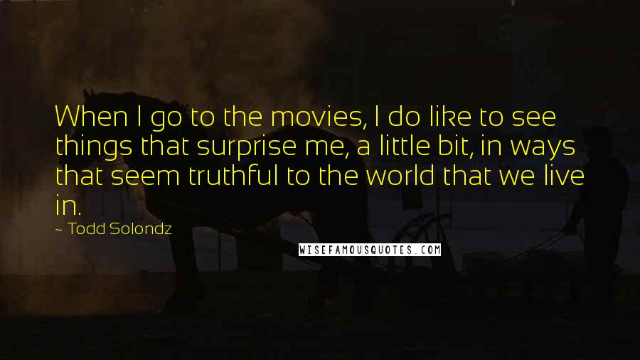 Todd Solondz Quotes: When I go to the movies, I do like to see things that surprise me, a little bit, in ways that seem truthful to the world that we live in.