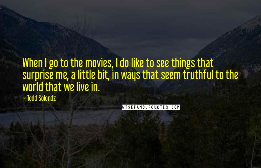 Todd Solondz Quotes: When I go to the movies, I do like to see things that surprise me, a little bit, in ways that seem truthful to the world that we live in.