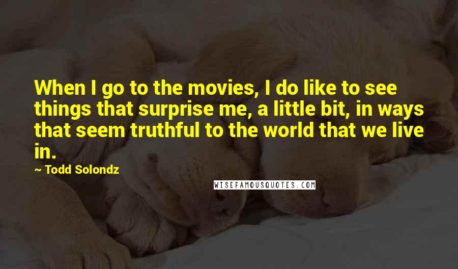 Todd Solondz Quotes: When I go to the movies, I do like to see things that surprise me, a little bit, in ways that seem truthful to the world that we live in.