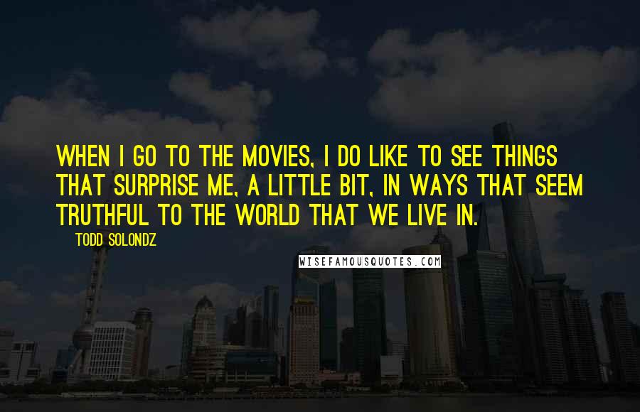 Todd Solondz Quotes: When I go to the movies, I do like to see things that surprise me, a little bit, in ways that seem truthful to the world that we live in.