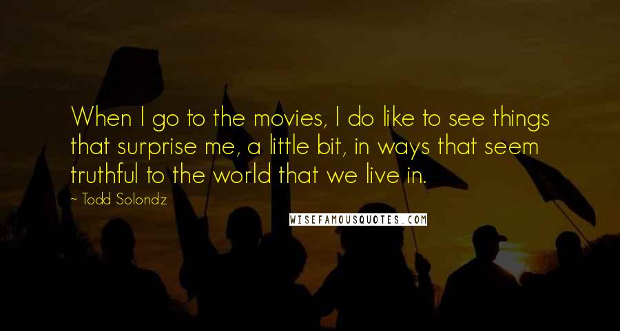 Todd Solondz Quotes: When I go to the movies, I do like to see things that surprise me, a little bit, in ways that seem truthful to the world that we live in.