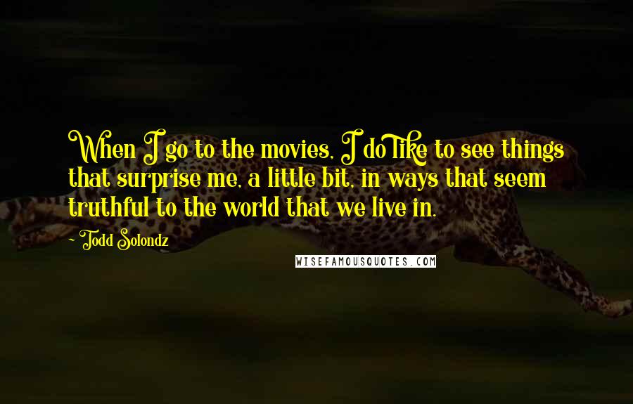 Todd Solondz Quotes: When I go to the movies, I do like to see things that surprise me, a little bit, in ways that seem truthful to the world that we live in.