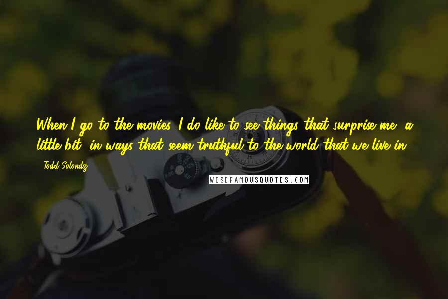 Todd Solondz Quotes: When I go to the movies, I do like to see things that surprise me, a little bit, in ways that seem truthful to the world that we live in.