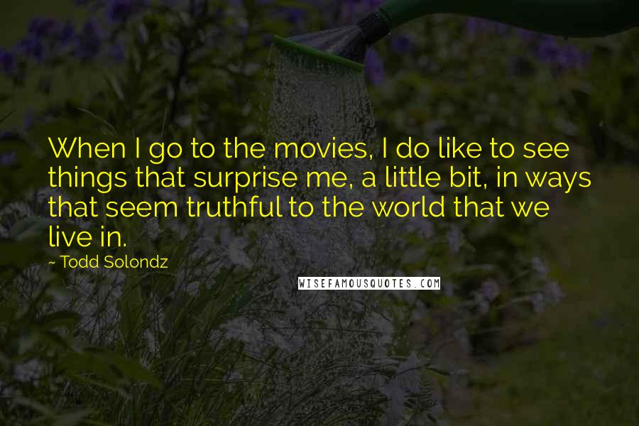 Todd Solondz Quotes: When I go to the movies, I do like to see things that surprise me, a little bit, in ways that seem truthful to the world that we live in.