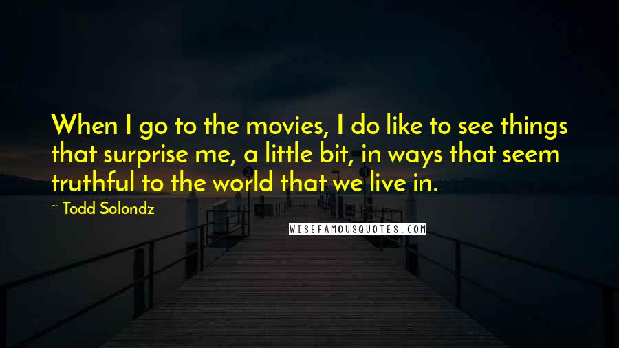 Todd Solondz Quotes: When I go to the movies, I do like to see things that surprise me, a little bit, in ways that seem truthful to the world that we live in.