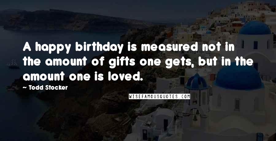 Todd Stocker Quotes: A happy birthday is measured not in the amount of gifts one gets, but in the amount one is loved.