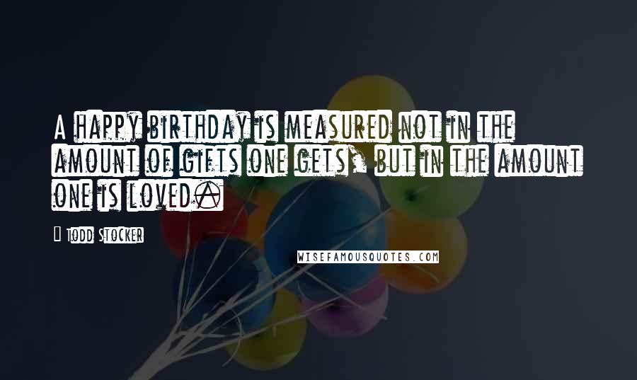 Todd Stocker Quotes: A happy birthday is measured not in the amount of gifts one gets, but in the amount one is loved.