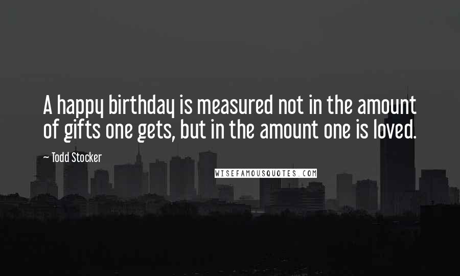 Todd Stocker Quotes: A happy birthday is measured not in the amount of gifts one gets, but in the amount one is loved.