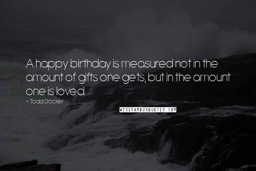 Todd Stocker Quotes: A happy birthday is measured not in the amount of gifts one gets, but in the amount one is loved.