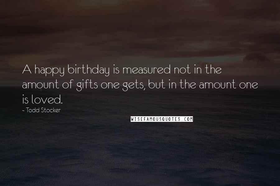 Todd Stocker Quotes: A happy birthday is measured not in the amount of gifts one gets, but in the amount one is loved.