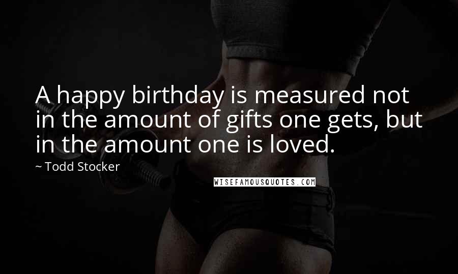 Todd Stocker Quotes: A happy birthday is measured not in the amount of gifts one gets, but in the amount one is loved.