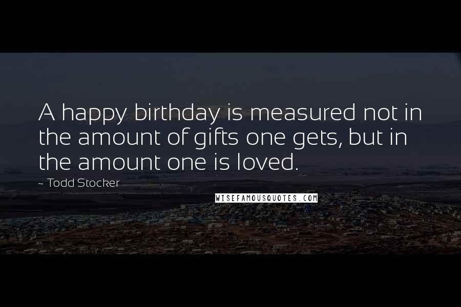 Todd Stocker Quotes: A happy birthday is measured not in the amount of gifts one gets, but in the amount one is loved.