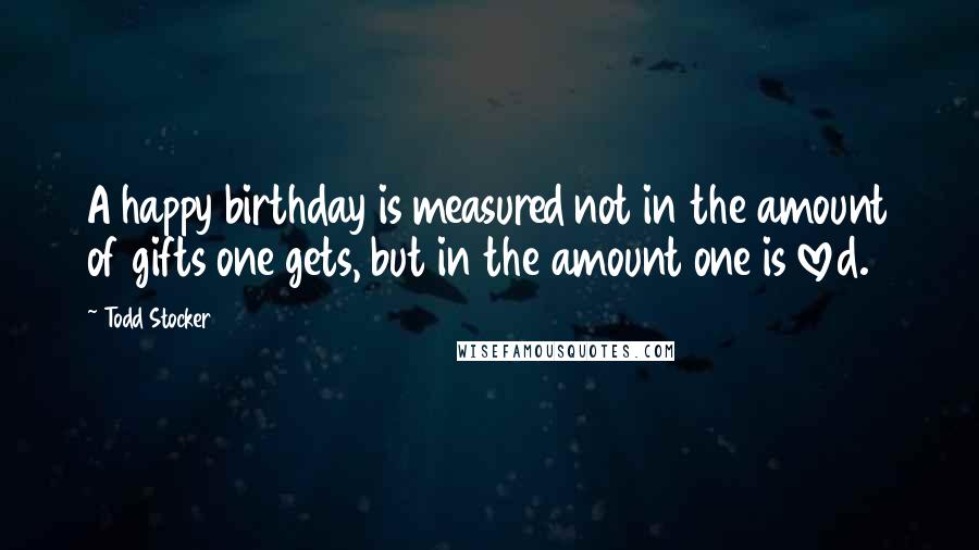 Todd Stocker Quotes: A happy birthday is measured not in the amount of gifts one gets, but in the amount one is loved.