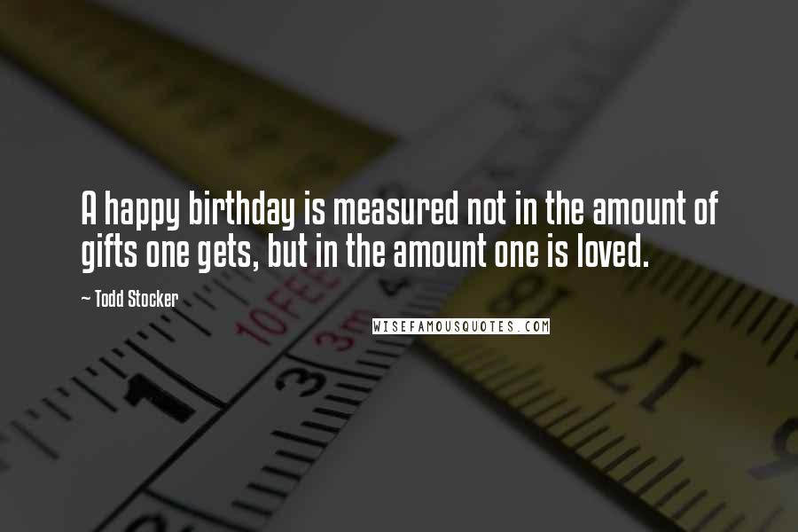 Todd Stocker Quotes: A happy birthday is measured not in the amount of gifts one gets, but in the amount one is loved.