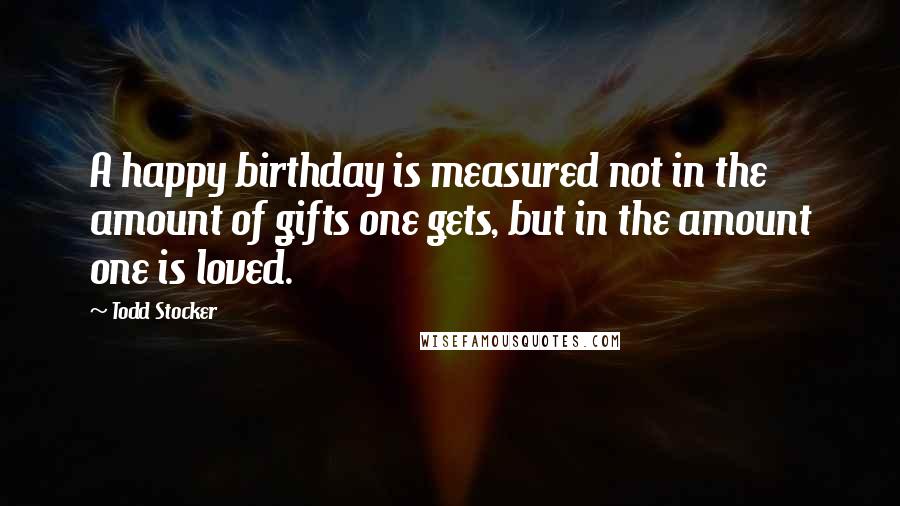 Todd Stocker Quotes: A happy birthday is measured not in the amount of gifts one gets, but in the amount one is loved.