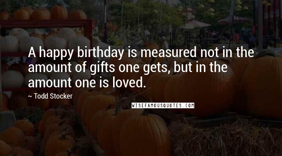 Todd Stocker Quotes: A happy birthday is measured not in the amount of gifts one gets, but in the amount one is loved.