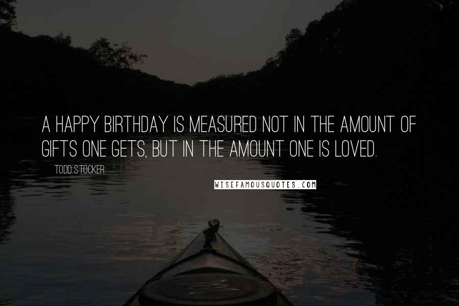 Todd Stocker Quotes: A happy birthday is measured not in the amount of gifts one gets, but in the amount one is loved.