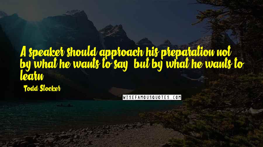 Todd Stocker Quotes: A speaker should approach his preparation not by what he wants to say, but by what he wants to learn.