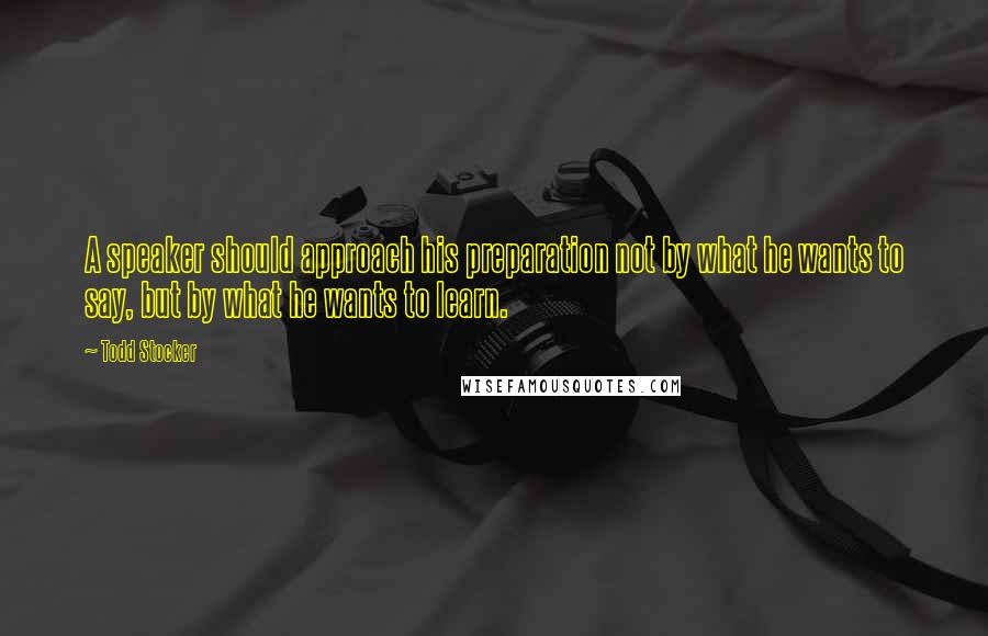 Todd Stocker Quotes: A speaker should approach his preparation not by what he wants to say, but by what he wants to learn.