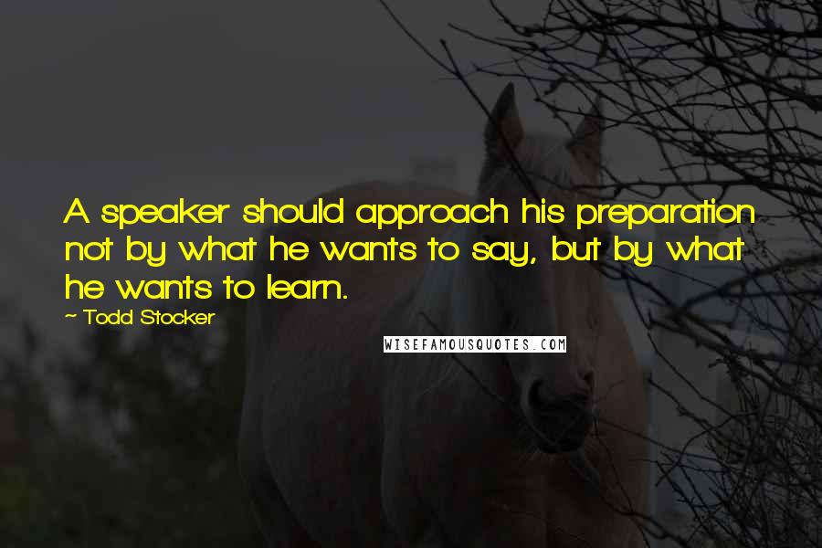 Todd Stocker Quotes: A speaker should approach his preparation not by what he wants to say, but by what he wants to learn.