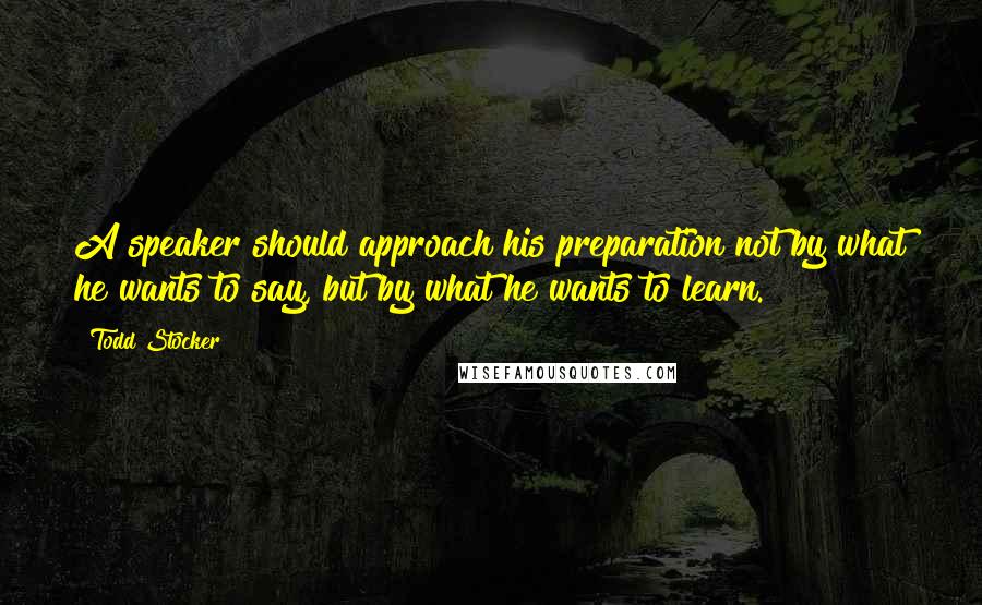 Todd Stocker Quotes: A speaker should approach his preparation not by what he wants to say, but by what he wants to learn.