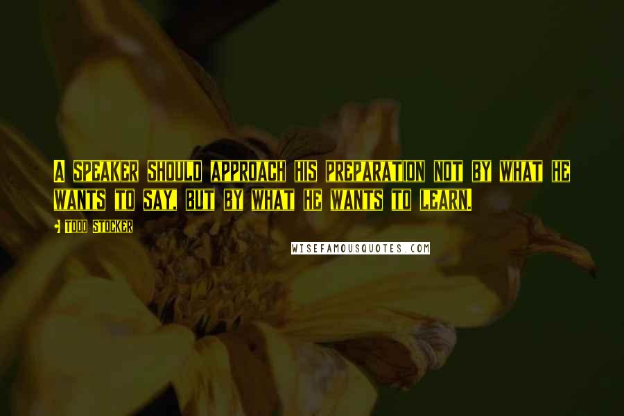 Todd Stocker Quotes: A speaker should approach his preparation not by what he wants to say, but by what he wants to learn.