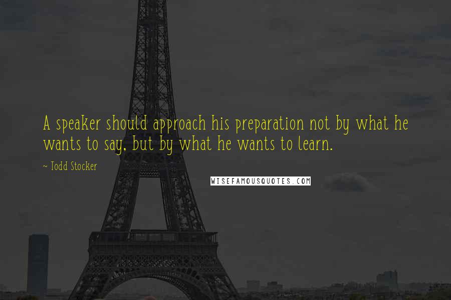 Todd Stocker Quotes: A speaker should approach his preparation not by what he wants to say, but by what he wants to learn.