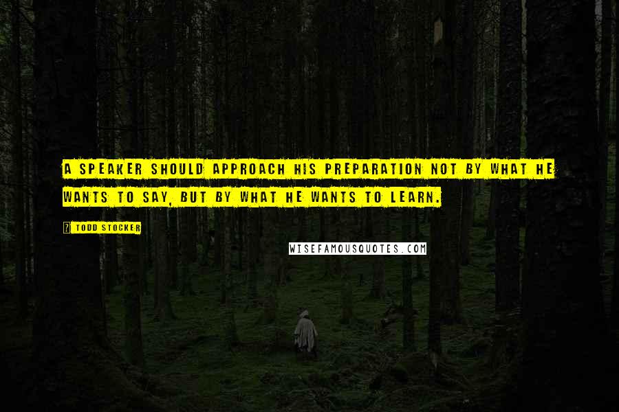 Todd Stocker Quotes: A speaker should approach his preparation not by what he wants to say, but by what he wants to learn.