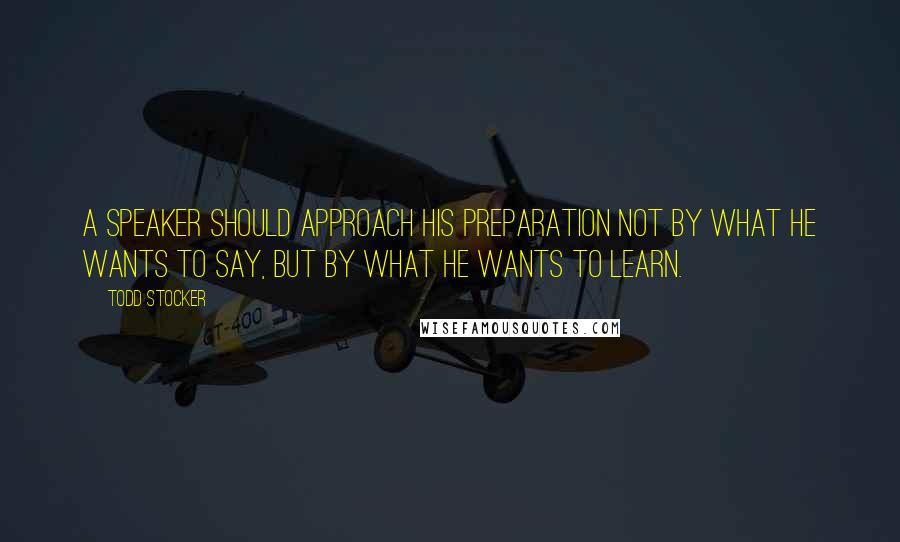 Todd Stocker Quotes: A speaker should approach his preparation not by what he wants to say, but by what he wants to learn.