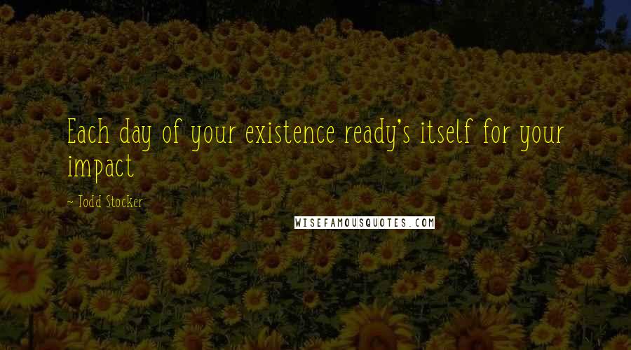 Todd Stocker Quotes: Each day of your existence ready's itself for your impact