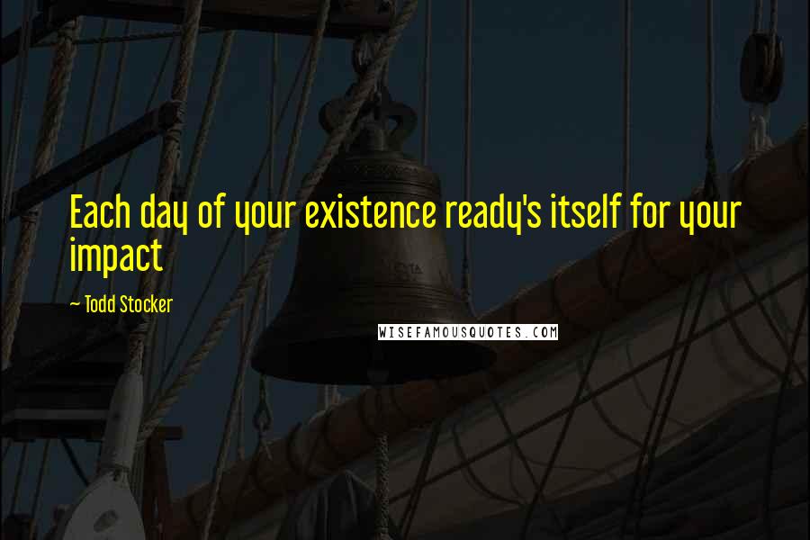 Todd Stocker Quotes: Each day of your existence ready's itself for your impact