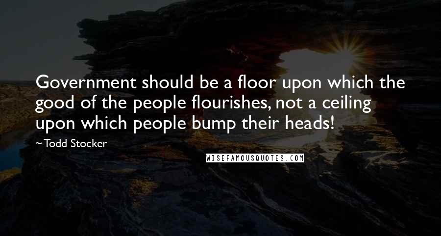 Todd Stocker Quotes: Government should be a floor upon which the good of the people flourishes, not a ceiling upon which people bump their heads!