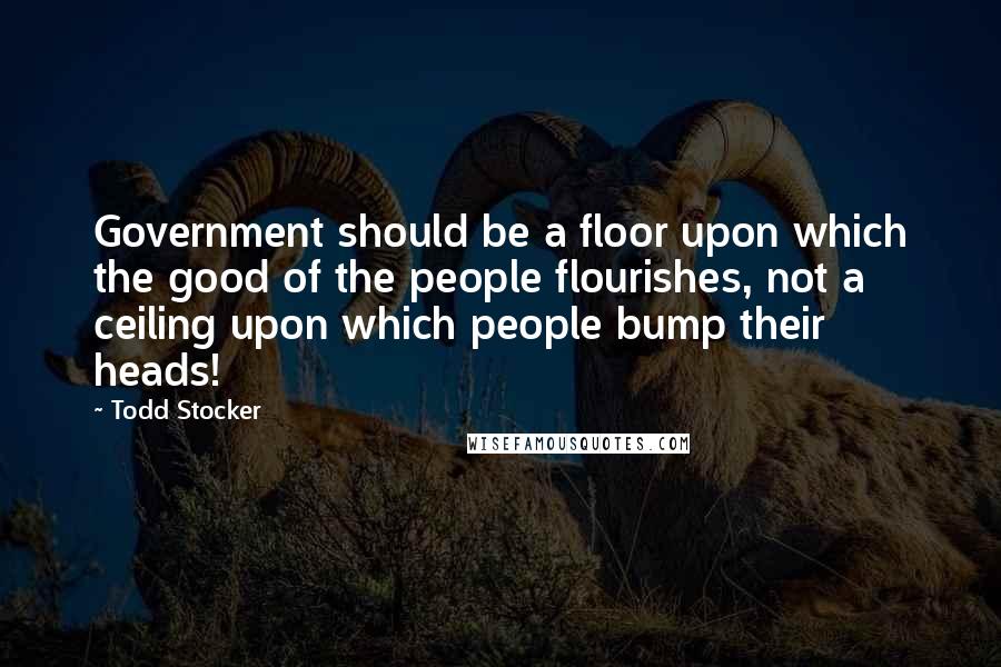 Todd Stocker Quotes: Government should be a floor upon which the good of the people flourishes, not a ceiling upon which people bump their heads!