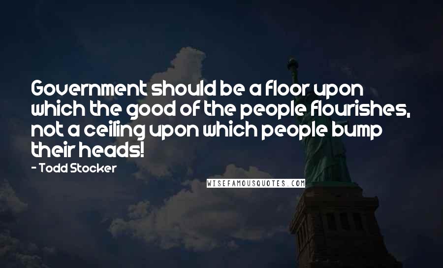 Todd Stocker Quotes: Government should be a floor upon which the good of the people flourishes, not a ceiling upon which people bump their heads!