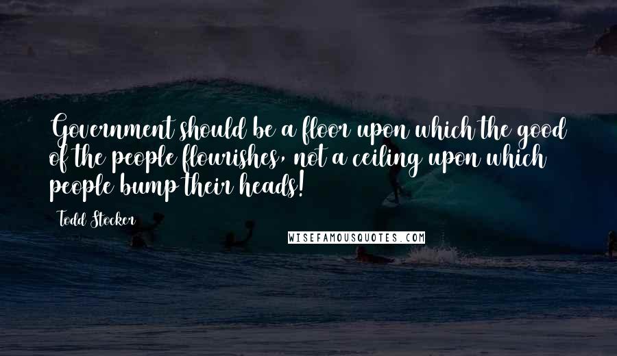 Todd Stocker Quotes: Government should be a floor upon which the good of the people flourishes, not a ceiling upon which people bump their heads!