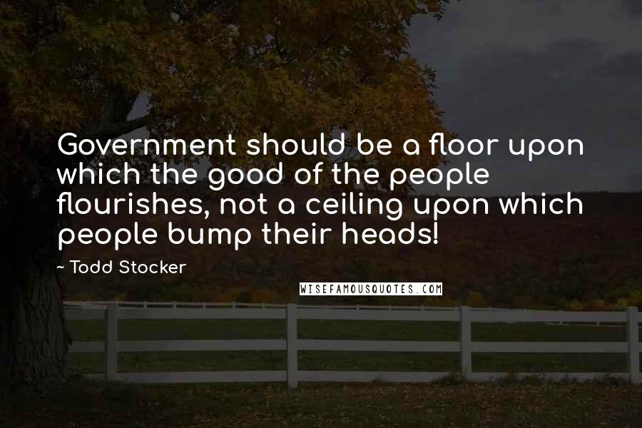 Todd Stocker Quotes: Government should be a floor upon which the good of the people flourishes, not a ceiling upon which people bump their heads!