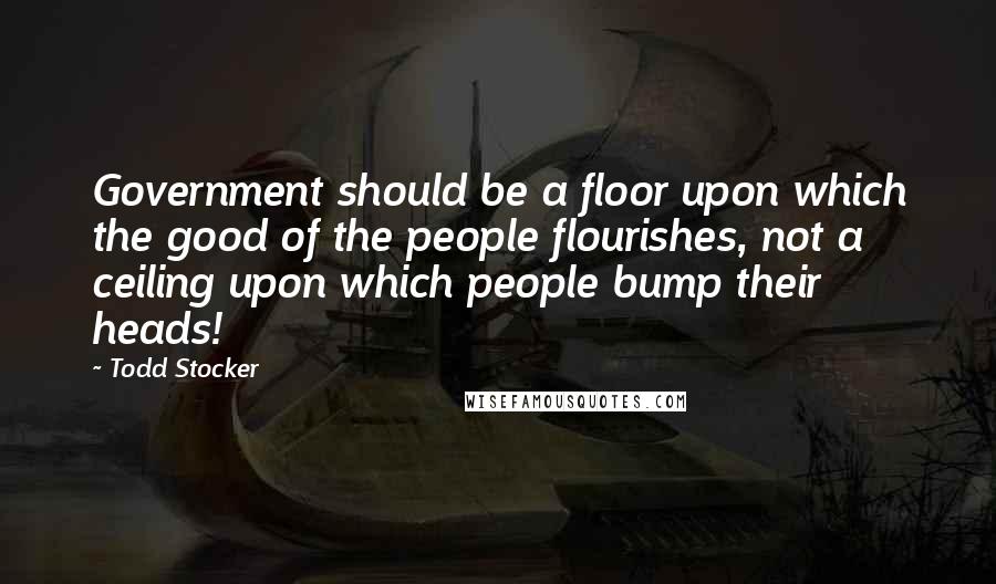 Todd Stocker Quotes: Government should be a floor upon which the good of the people flourishes, not a ceiling upon which people bump their heads!