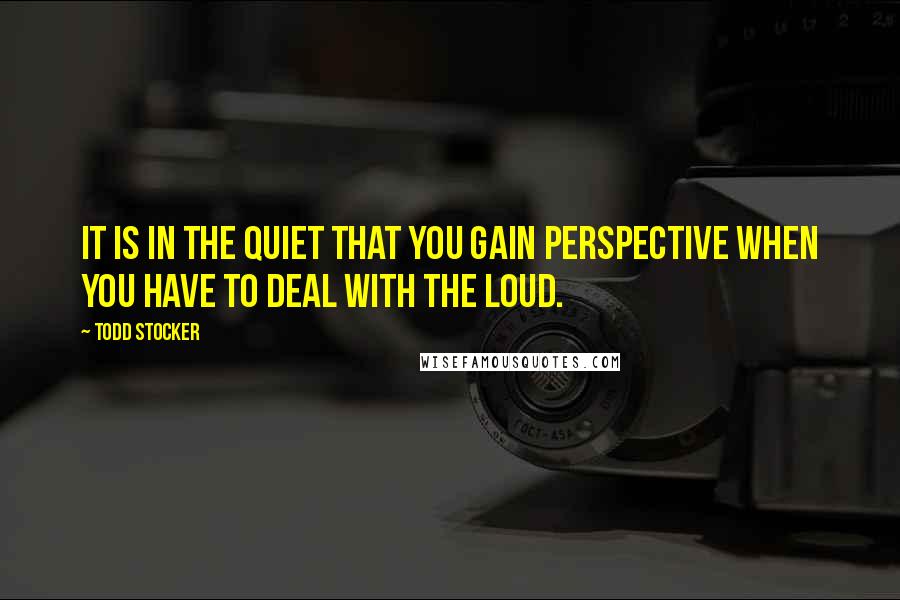 Todd Stocker Quotes: It is in the quiet that you gain perspective when you have to deal with the loud.