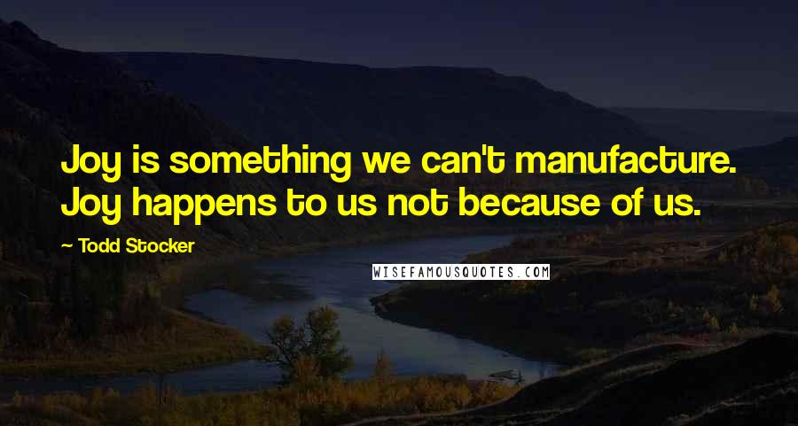 Todd Stocker Quotes: Joy is something we can't manufacture. Joy happens to us not because of us.