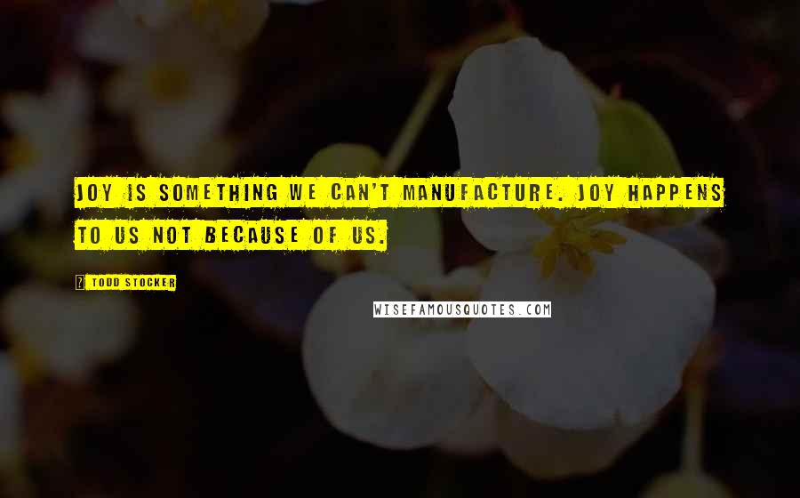 Todd Stocker Quotes: Joy is something we can't manufacture. Joy happens to us not because of us.