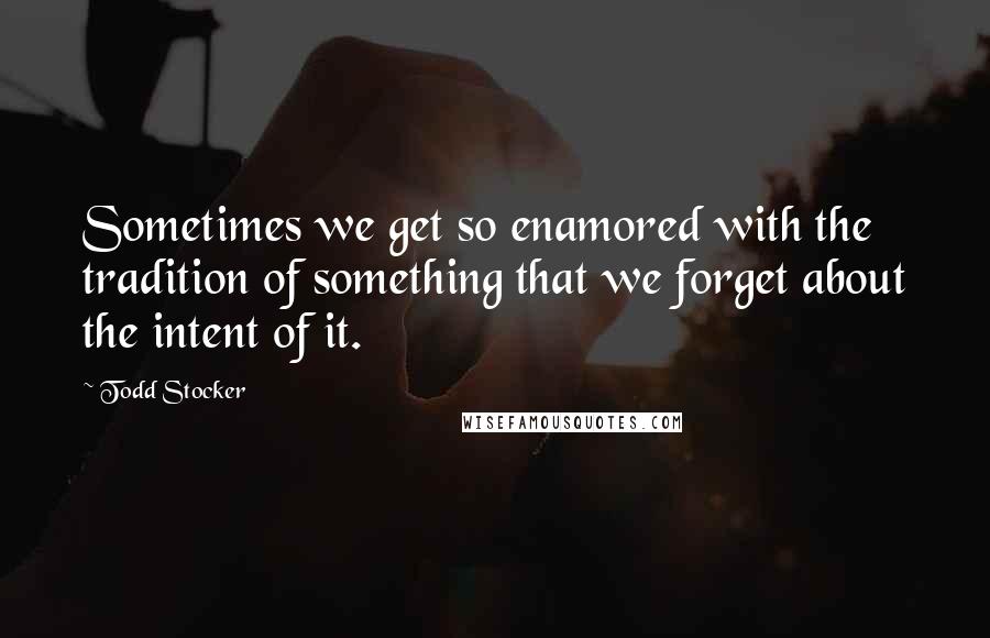 Todd Stocker Quotes: Sometimes we get so enamored with the tradition of something that we forget about the intent of it.