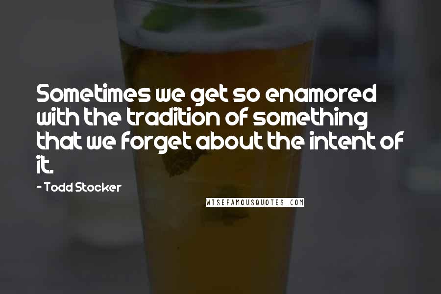 Todd Stocker Quotes: Sometimes we get so enamored with the tradition of something that we forget about the intent of it.