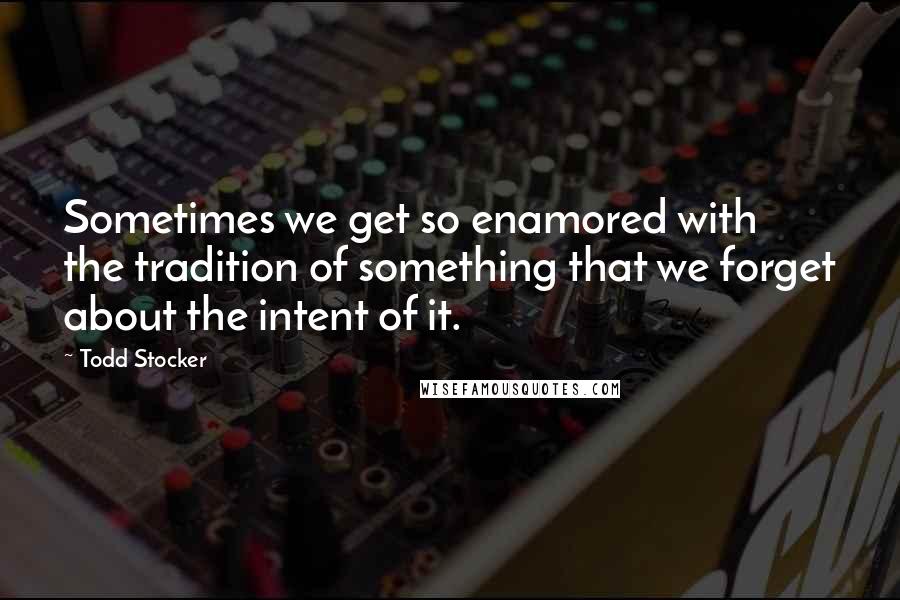 Todd Stocker Quotes: Sometimes we get so enamored with the tradition of something that we forget about the intent of it.