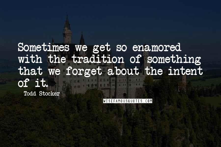 Todd Stocker Quotes: Sometimes we get so enamored with the tradition of something that we forget about the intent of it.