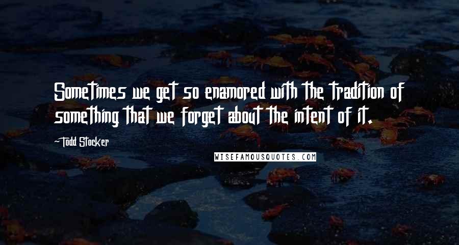 Todd Stocker Quotes: Sometimes we get so enamored with the tradition of something that we forget about the intent of it.