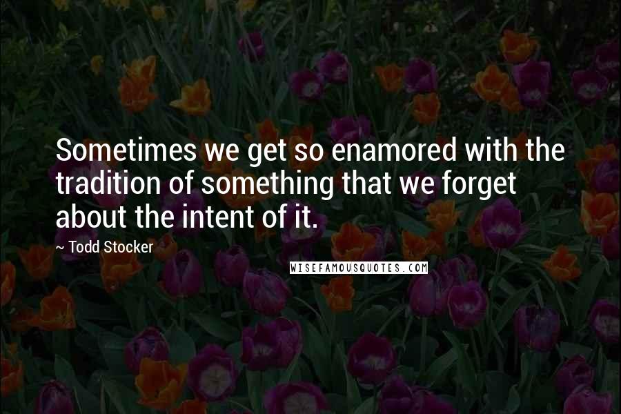 Todd Stocker Quotes: Sometimes we get so enamored with the tradition of something that we forget about the intent of it.