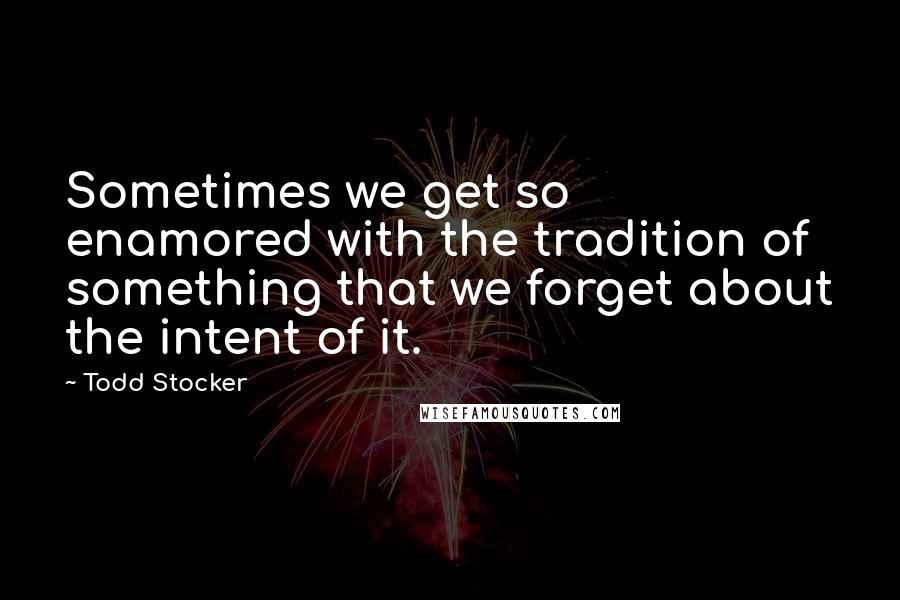 Todd Stocker Quotes: Sometimes we get so enamored with the tradition of something that we forget about the intent of it.