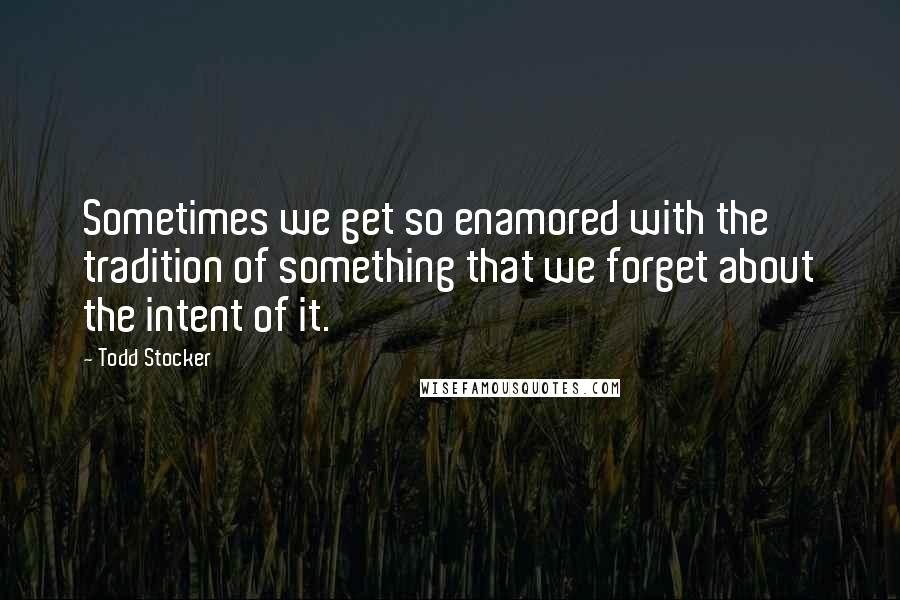 Todd Stocker Quotes: Sometimes we get so enamored with the tradition of something that we forget about the intent of it.