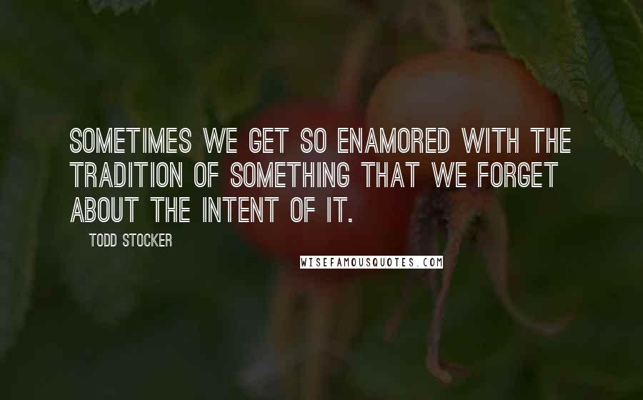 Todd Stocker Quotes: Sometimes we get so enamored with the tradition of something that we forget about the intent of it.